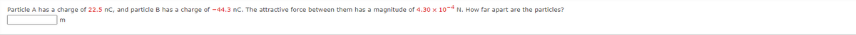 Particle A has a charge of 22.5 nC, and particle B has a charge of -44.3 nC. The attractive force between them has a magnitude of 4.30 x 10-4 N. How far apart are the particles?
m
