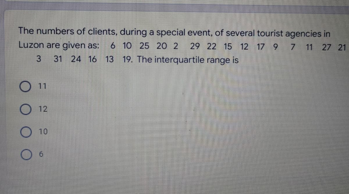 The numbers of clients, during a special event, of several tourist agencies in
7 11 27 21
Luzon are given as: 6 10 25 20 2 29 22 15 12 17 9
31 24 16 13 19. The interquartile range is
O 11
O 12
O 10
6