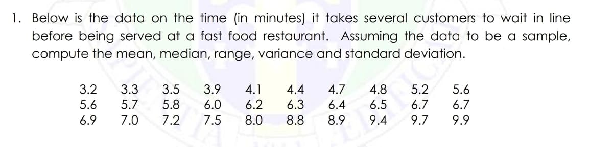 1. Below is the data on the time (in minutes) it takes several customers to wait in line
before being served at a fast food restaurant. Assuming the data to be a sample,
compute the mean, median, range, variance and standard deviation.
3.2
5.6
6.9
3.3 3.5 3.9 4.1 4.4
5.8 6.0
6.3
5.7
7.0
7.2
7.5
6.2
8.0
・:00
4.7 4.8 5.2 5.6
6.5 6.7
6.4
6.7
9.4 9.7
9.9
Na
80
8.8 8.9