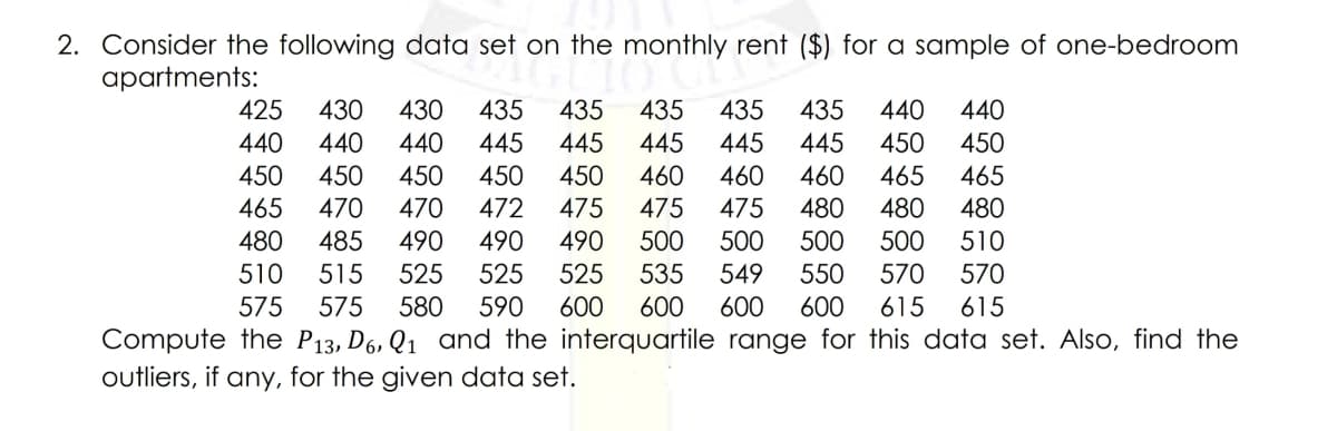 2. Consider the following data set on the monthly rent ($) for a sample of one-bedroom
apartments:
450 450
425 430 430 435 435 435 435 435 440 440
440 440 440
445 445 445 445 445
450 450 450 450 450 460 460 460 465 465
465 470 470 472 475 475 475 480 480 480
480 485 490 490 490
500 500 500 500
515 525 525 525 535
510
510
549 550 570
570
575
575 580 590 600 600 600 600 615 615
Compute the P13, D6, Q₁ and the interquartile range for this data set. Also, find the
outliers, if any, for the given data set.