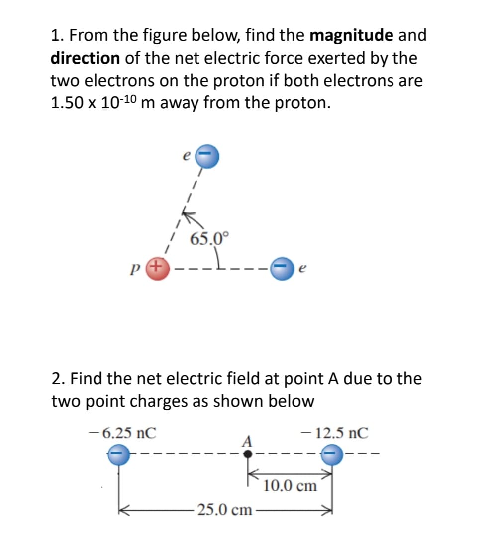 1. From the figure below, find the magnitude and
direction of the net electric force exerted by the
two electrons on the proton if both electrons are
1.50 x 10-10 m away from the proton.
p+
65.0⁰
2. Find the net electric field at point A due to the
two point charges as shown below
-6.25 nC
-25.0 cm
- 12.5 nC
10.0 cm