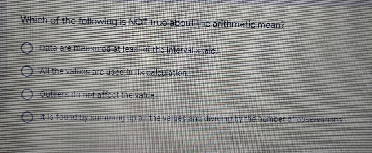 Which of the following is NOT true about the arithmetic mean?
O Data are measured at least of the interval scale.
O All the values are used in its calculation.
Outliers do not affect the value.
O It is found by summing up all the values and dividing by the number of observations.