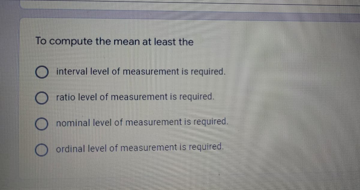 To compute the mean at least the
interval level of measurement is required.
Oratio level of measurement is required.
Onominal level of measurement is required.
Oordinal level of measurement is required.