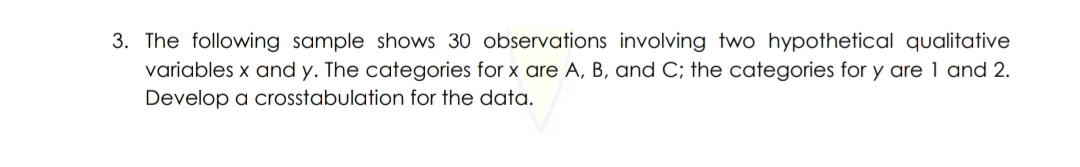3. The following sample shows 30 observations involving two hypothetical qualitative
variables x and y. The categories for x are A, B, and C; the categories for y are 1 and 2.
Develop a crosstabulation for the data.