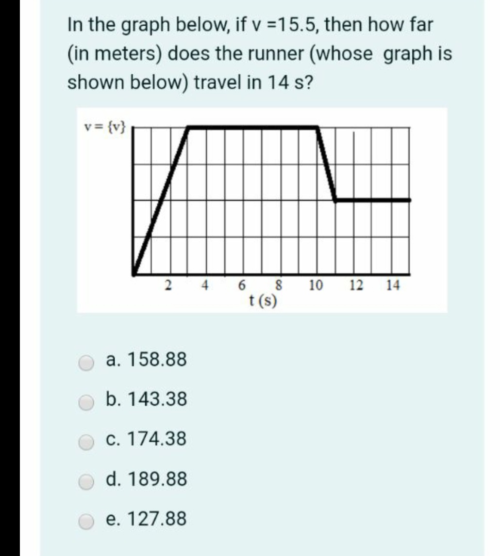 In the graph below, if v =15.5, then how far
(in meters) does the runner (whose graph is
shown below) travel in 14 s?
v = {v}
6 8
t (s)
12 14
2
10
a. 158.88
b. 143.38
c. 174.38
d. 189.88
e. 127.88
4.
