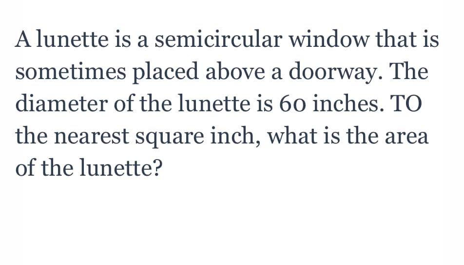 A lunette is a semicircular window that is
sometimes placed above a doorway. The
diameter of the lunette is 6o inches. TO
the nearest square inch, what is the area
of the lunette?
