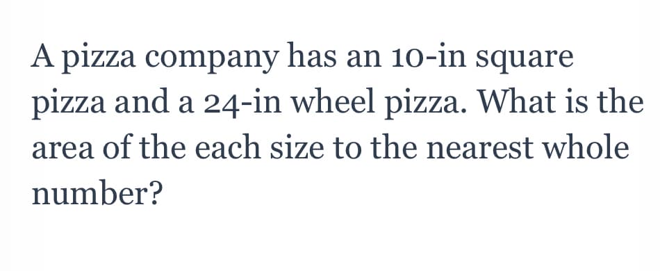 A pizza company has an 10-in square
pizza and a 24-in wheel pizza. What is the
area of the each size to the nearest whole
number?
