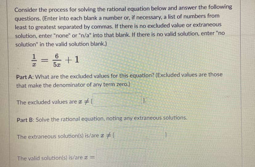 Consider the process for solving the rational equation below and answer the following
questions. (Enter into each blank a number or, if necessary, a list of numbers from
least to greatest separated by commas. If there is no excluded value or extraneous
solution, enter "none" or "n/a" into that blank. If there is no valid solution, enter "no
solution" in the valid solution blank.)
6
+1
5x
Part A: What are the excluded values for this equation? (Excluded values are those
that make the denominator of any term zero.)
The excluded values are a {
1.
Part B: Solve the rational equation, noting any extraneous solutions.
The extraneous solution(s) is/are r {
The valid solution(s) is/are =
