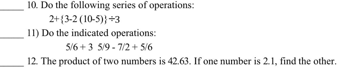 10. Do the following series of operations:
2+{3-2 (10-5)}÷3
11) Do the indicated operations:
5/6 + 3 5/9 - 7/2+ 5/6
12. The product of two numbers is 42.63. If one number is 2.1, find the other.
