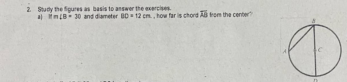 2. Study the figures as basis to answer the exercises.
a) If m 4B = 30 and diameter BD = 12 cm. , how far is chord AB from the center?
