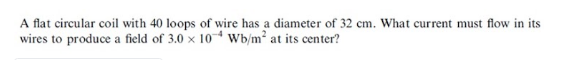 A flat circular coil with 40 loops of wire has a diameter of 32 cm. What current must flow in its
wires to produce a field of 3.0 x 10* Wb/m2 at its center?
