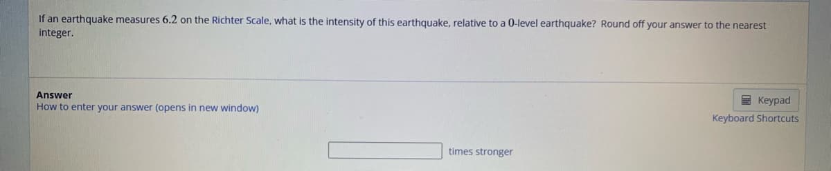 If an earthquake measures 6.2 on the Richter Scale, what is the intensity of this earthquake, relative to a 0-level earthquake? Round off your answer to the nearest
integer.
Answer
How to enter your answer (opens in new window)
times stronger
Keypad
Keyboard Shortcuts