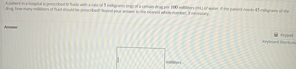 A patient in a hospital is prescribed IV fluids with a rate of 5 milligrams (mg) of a certain drug per 100 milliliters (mL) of water. If the patient needs 45 milligrams of the
drug, how many milliliters of fluid should be prescribed? Round your answer to the nearest whole number, if necessary.
Answer
milliliters
Keypad
Keyboard Shortcuts