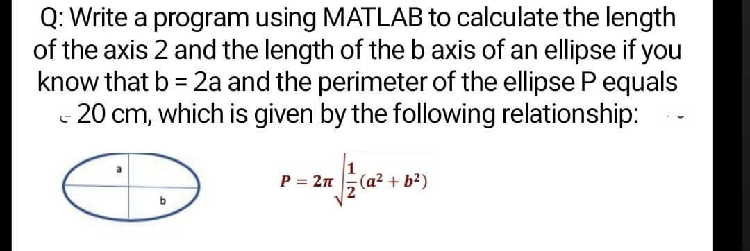 Q: Write a program using MATLAB to calculate the length
of the axis 2 and the length of the b axis of an ellipse if you
know that b = 2a and the perimeter of the ellipse P equals
- 20 cm, which is given by the following relationship:
P = 2n
(a² + b²)
