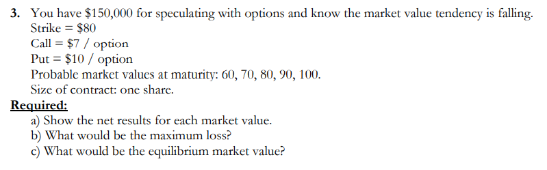 3. You have $150,000 for speculating with options and know the market value tendency is falling.
Strike = $80
Call = $7 / option
Put = $10 / option
Probable market values at maturity: 60, 70, 80, 90, 100.
Size of contract: one share.
Required:
a) Show the net results for each market value.
b) What would be the maximum loss?
c) What would be the equilibrium market value?
