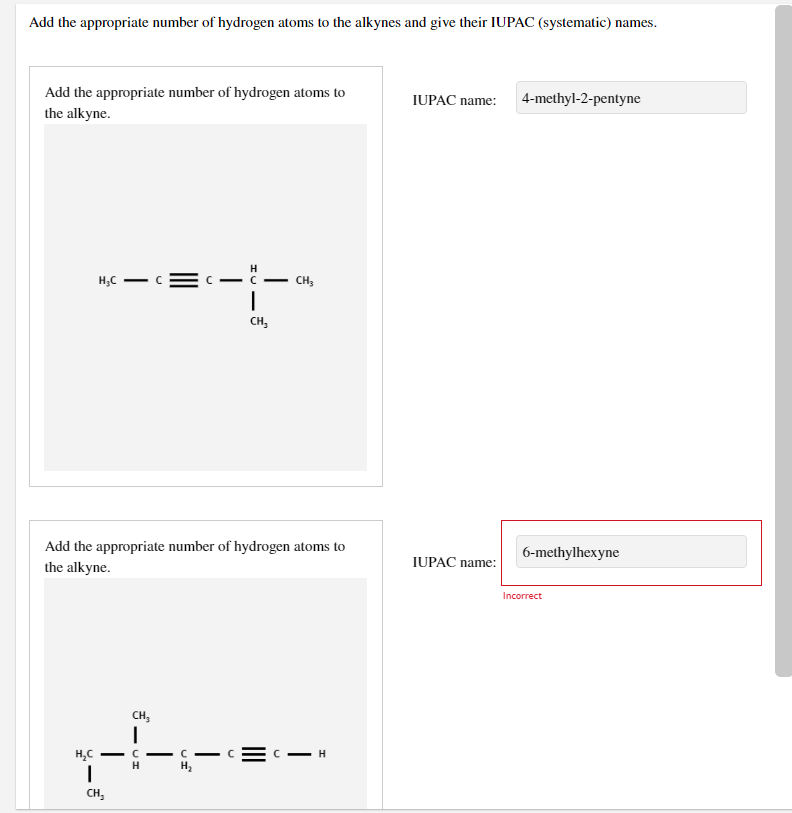 Add the appropriate number of hydrogen atoms to the alkynes and give their IUPAC (systematic) names.
Add the appropriate number of hydrogen atoms to
IUPAC name:
4-methyl-2-pentyne
the alkyne.
H
H;C
- C
-C
CH,
CH,
Add the appropriate number of hydrogen atoms to
6-methylhexyne
IUPAC name:
the alkyne.
Incorrect
---
CH,
H,C
C- C
CH,
|
II
- UI
