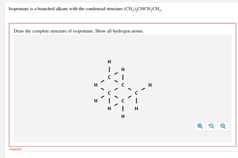 Isopentane is a branched alkane with the condensed structure (CH;),CHCH,CH3.
Draw the complete structure of isopentane. Show all hydrogen atoms.
H
H
H
H
H
H
Incorrect
