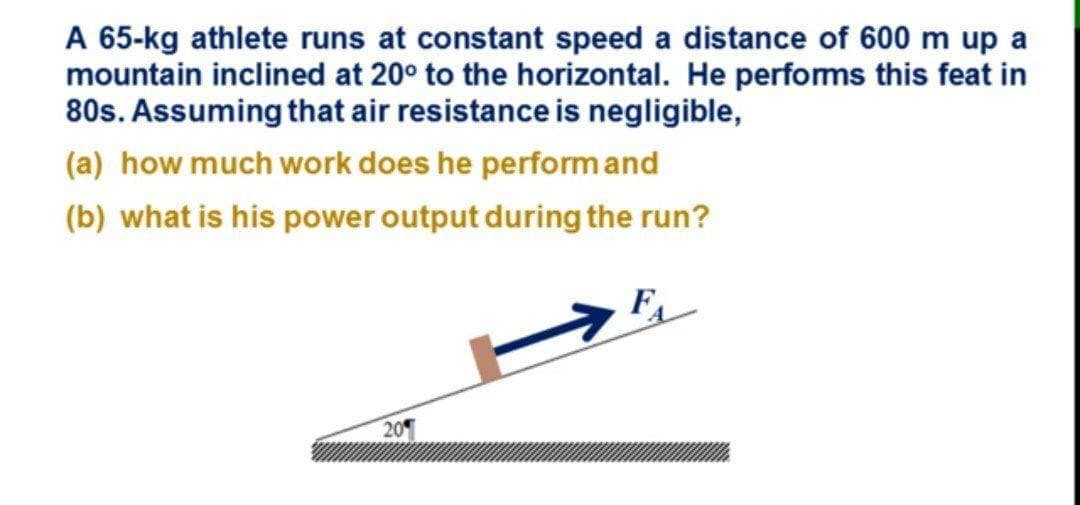 A 65-kg athlete runs at constant speed a distance of 600 m up a
mountain inclined at 20° to the horizontal. He performs this feat in
80s. Assuming that air resistance is negligible,
(a) how much work does he performand
(b) what is his power output during the run?
20
