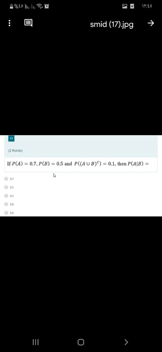 %£0 |, lu. , O
smid (17).jpg
17
(2 Points)
If P(A) = 0.7, P(B) = 0.5 and P((A U B)^) = 0.1, then P(A|B) =
O 0.7
O 0.5
O 0.3
O 0.9
O 0.6
