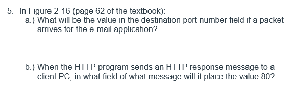 5. In Figure 2-16 (page 62 of the textbook):
a.) What will be the value in the destination port number field if a packet
arrives for the e-mail application?
b.) When the HTTP program sends an HTTP response message to a
client PC, in what field of what message will it place the value 80?

