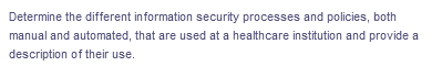 Determine the different information security processes and policies, both
manual and automated, that are used at a healthcare institution and provide a
description of their use.