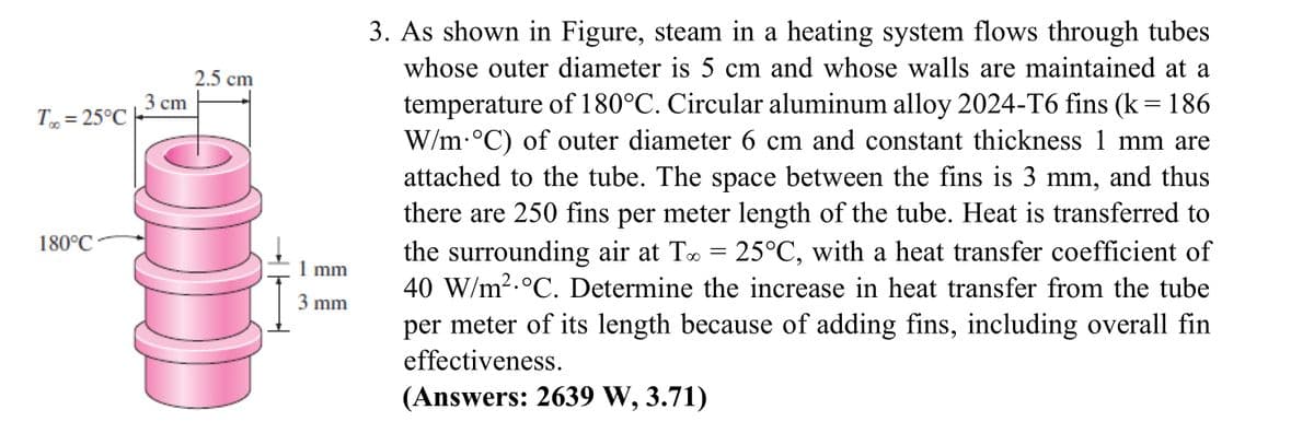 3. As shown in Figure, steam in a heating system flows through tubes
whose outer diameter is 5 cm and whose walls are maintained at a
2.5 cm
temperature of 180°C. Circular aluminum alloy 2024-T6 fins (k=186
W/m-°C) of outer diameter 6 cm and constant thickness 1 mm are
attached to the tube. The space between the fins is 3 mm, and thus
there are 250 fins per meter length of the tube. Heat is transferred to
the surrounding air at To = 25°C, with a heat transfer coefficient of
40 W/m2.°C. Determine the increase in heat transfer from the tube
3 cm
T, = 25°C
180°C
1 mm
3 mm
per meter of its length because of adding fins, including overall fin
effectiveness.
(Answers: 2639 W, 3.71)
