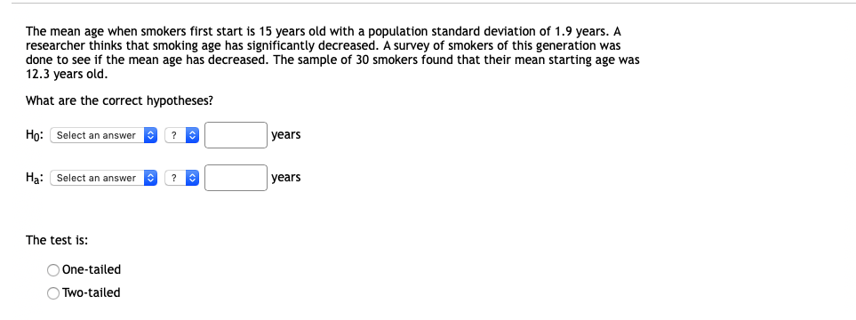 The mean age when smokers first start is 15 years old with a population standard deviation of 1.9 years. A
researcher thinks that smoking age has significantly decreased. A survey of smokers of this generation was
done to see if the mean age has decreased. The sample of 30 smokers found that their mean starting age was
12.3 years old.
What are the correct hypotheses?
Họ: Select an answer
?
years
Ha: Select an answer
?
years
The test is:
O One-tailed
O Two-tailed
