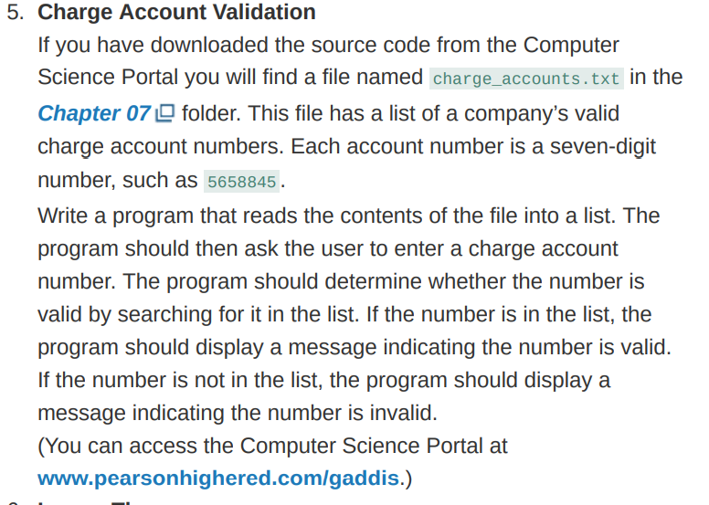 5. Charge Account Validation
If you have downloaded the source code from the Computer
Science Portal you will find a file named charge_accounts.txt in the
Chapter 07 O folder. This file has a list of a company's valid
charge account numbers. Each account number is a seven-digit
number, such as 5658845.
Write a program that reads the contents of the file into a list. The
program should then ask the user to enter a charge account
number. The program should determine whether the number is
valid by searching for it in the list. If the number is in the list, the
program should display a message indicating the number is valid.
If the number is not in the list, the program should display a
message indicating the number is invalid.
(You can access the Computer Science Portal at
www.pearsonhighered.com/gaddis.)
