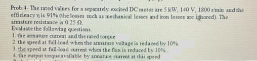 Prob.4- The rated values for a separately excited DC motor are 5 kW, 140 V, 1800 r/min and the
efficiency n is 91% (the losses such as mechanical losses and iron losses are ighored). The
armature resistance is 0.25 2.
Evaluate the following questions.
1. the amature current and the rated torque
2. the speed at full-load when the armature voltage is reduced by 10%
3. the speed at full-load current when the flux is reduced by 10%.
4. the output torque available by amature curent at this speed
