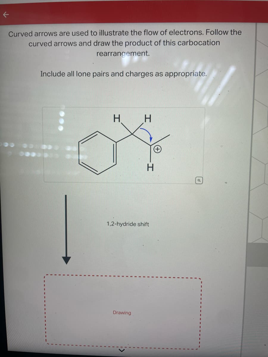 K
Curved arrows are used to illustrate the flow of electrons. Follow the
curved arrows and draw the product of this carbocation
rearrangement.
Include all lone pairs and charges as appropriate.
H
H
Drawing
H
1,2-hydride shift
Q