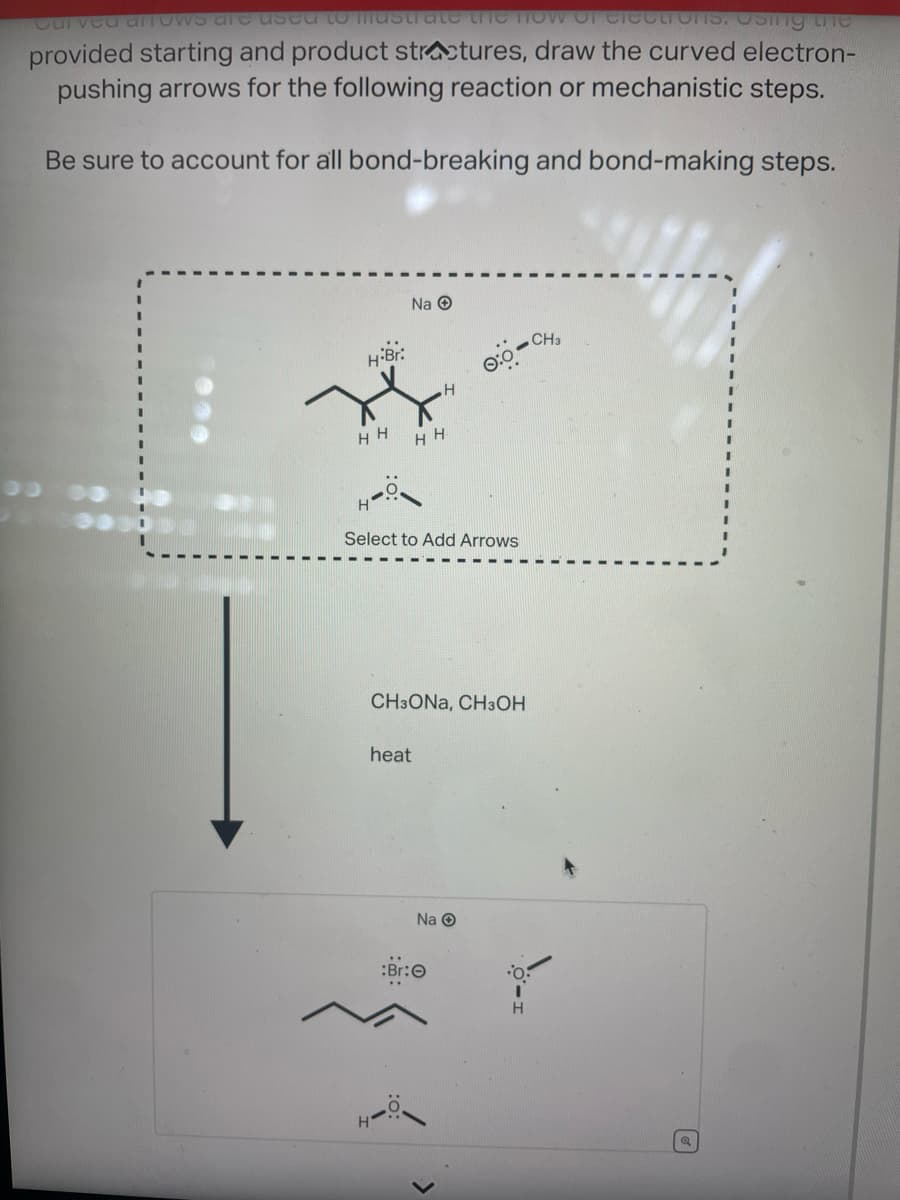 Curved arrows are used to mastrate the now of electrons. Using the
provided starting and product structures, draw the curved electron-
pushing arrows for the following reaction or mechanistic steps.
Be sure to account for all bond-breaking and bond-making steps.
H-Br:
HH
Na Ⓒ
heat
H
HH
Select to Add Arrows
:Br:
CH3ONA, CH3OH
၀:၀-
Na Ⓒ
>
I
H
CH3