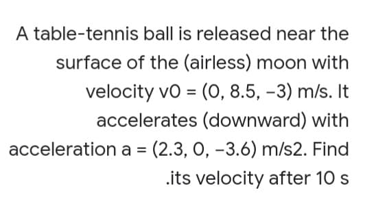 A table-tennis ball is released near the
surface of the (airless) moon with
velocity vo = (O, 8.5, -3) m/s. It
accelerates (downward) with
%3D
acceleration a = (2.3, 0, -3.6) m/s2. Find
.its velocity after 10 s
