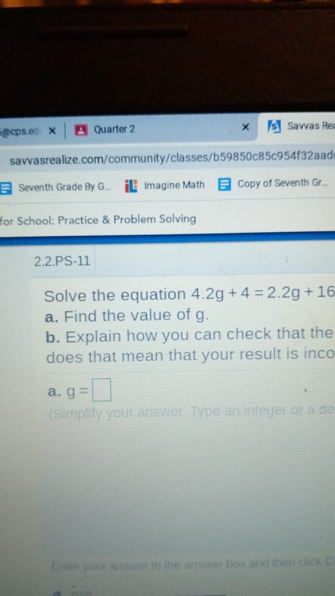 @cps.ed x
AQuarter 2
x S Savvas Rea
savvasrealize.com/community/classes/b59850c85c954f32aade
E Seventh Grade By G. E Imagine Math Copy of Seventh Gr...
for School: Practice & Problem Solving
2.2.PS-11
Solve the equation 4.2g + 4 = 2.2g +16
a. Find the value of g.
b. Explain how you can check that the
does that mean that your result is inco
a. g=
(Simplify you answer. Type an integer or a de
Enter your answer in the answer box and then click Cl
