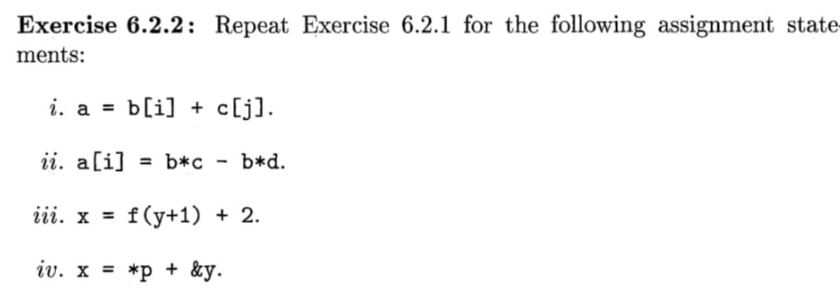 Exercise 6.2.2: Repeat Exercise 6.2.1 for the following assignment state
ments:
i. a = b[i] + c[j].
ii. a[i] = b*c
iii. x = f(y+1) + 2.
iv. x = *p + &y.
-
b*d.
