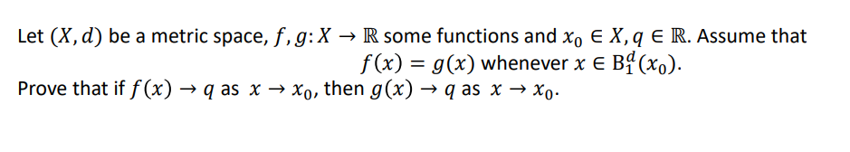 Let (X, d) be a metric space, f,g:X → R some functions and xo E X, q E R. Assume that
f(x) = g(x) whenever x e Bf (xo).
Prove that if f (x) → q as x → xo, then g(x) → q as x → Xo.
