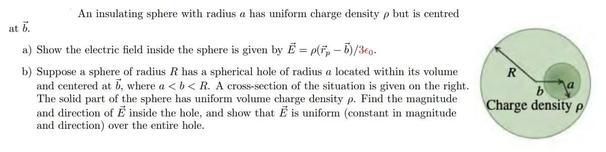 An insulating sphere with radius a has uniform charge density p but is centred
at 6.
a) Show the electric field inside the sphere is given by E = p(F, - b)/3€0.
b) Suppose a sphere of radius R has a spherical hole of radius a located within its volume
and centered at b, where a <b< R. A cross-section of the situation is given on the right.
The solid part of the sphere has uniform volume charge density p. Find the magnitude
and direction of E inside the hole, and show that E is uniform (constant in magnitude
and direction) over the entire hole.
b
Charge density p
