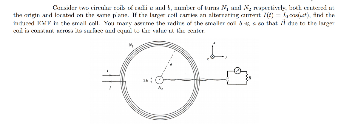 Consider two circular coils of radii a and b, number of turns N1 and N2 respectively, both centered at
the origin and located on the same plane. If the larger coil carries an alternating current I(t) = Io cos(wt), find the
induced EMF in the small coil. You many assume the radius of the smaller coil b « a so that B due to the larger
coil is constant across its surface and equal to the value at the center.
N1
y
I
26
N2
