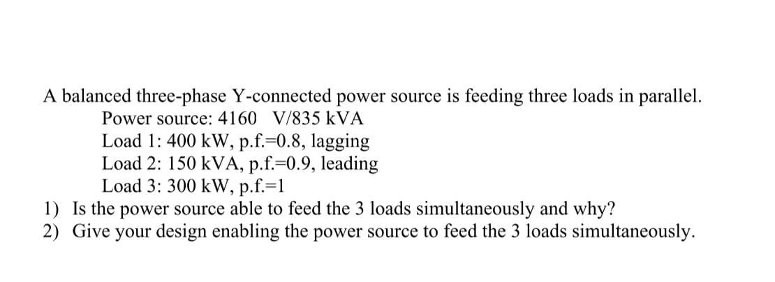 A balanced three-phase Y-connected power source is feeding three loads in parallel.
Power source: 4160 V/835 kVA
Load 1: 400 kW, p.f.=0.8, lagging
Load 2: 150 kVA, p.f.=0.9, leading
Load 3: 300 kW, p.f.=1
1) Is the power source able to feed the 3 loads simultaneously and why?
2) Give your design enabling the power source to feed the 3 loads simultaneously.
