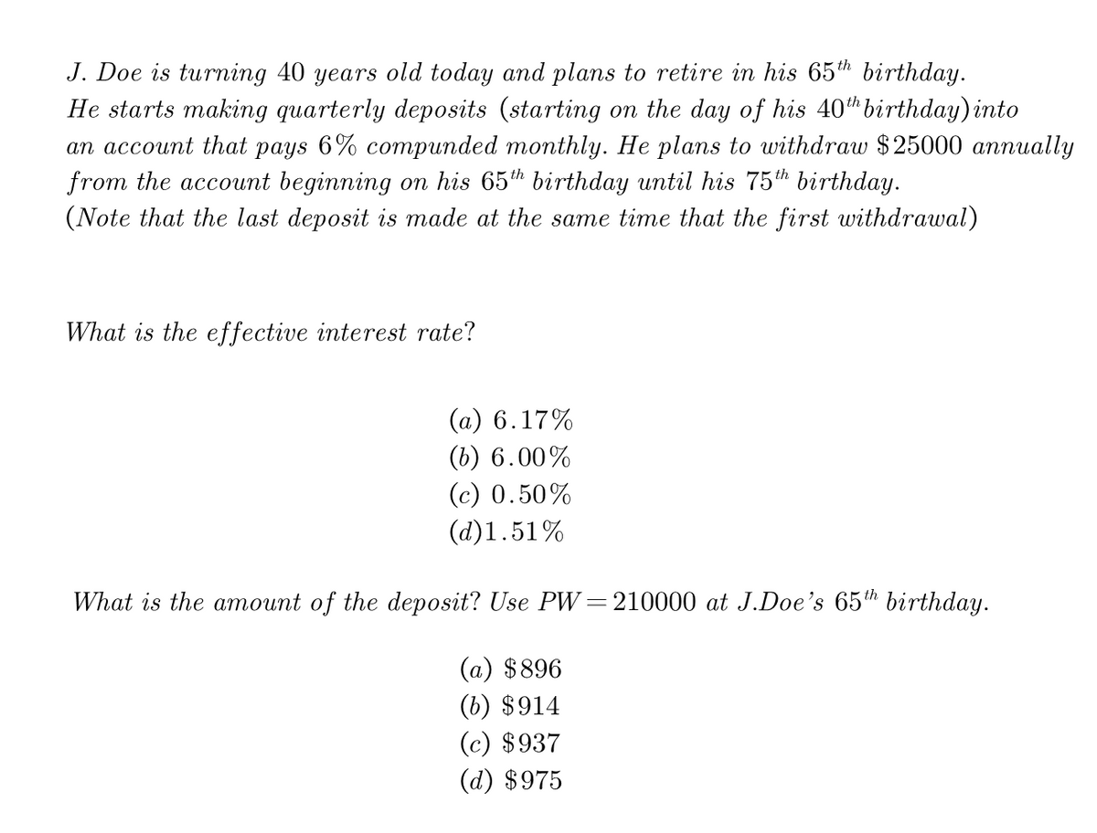 J. Doe is turning 40 years old today and plans to retire in his 65th birthday.
He starts making quarterly deposits (starting on the day of his 40birthday) into
an account that pays 6% comриnded monthly. Hе plans to withdraw $25000 аппиally
from the account beginning on his 65h birthday until his 75th birthday.
(Note that the last deposit is made at the same time that the first withdrawal)
What is the effective interest rate?
(a) 6.17%
(b) 6.00%
(c) 0.50%
(d)1.51%
What is the amount of the deposit? Use PW=210000 at J.Doe's 65th birthday.
(a) $896
(b) $914
(c) $937
(d) $975
