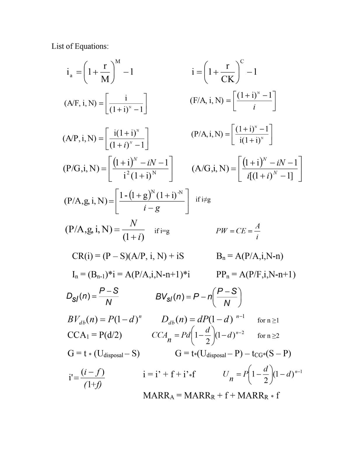 List of Equations:
M
i̟
1+
M
i=|1+
СК
-1
i-
-1
(1+i)* –1
N
i
-
(A/F, i, N) =
(F/A, i, N) =
(1+i)* – 1
(1+i)* – 1
i(1+i)*
i(1+i)*
(P/A, i, N) :
(A/P, i,N) =
_(1+i)" – 1
-
(1 +i)™ – iN – 1
(1+i)" – iN –1
-
-
-
(P/G,i, N):
(A/G,i, N) =
%3D
N
(1+i)
i[(1 +i)^ – 1]
1-(1+ g) (1+ i)*
N
(P/A,g, i, N)=
if itg
i -g
N
(P/A,g i, N)=
(1+i)
if i=g
А
PW — СЕ
CR(i) — (Р — S)(А/Р, і, N) + iS
Bn = A(P/A,i,N-n)
In = (Bn-1)*i= A(P/A,i,N-n+1)*i
PPn = A(P/F,i,N-n+1)
P-S
Ds/(n) =
Р-S
BVs/(n)=P – n
N
BV 45(n) = P(1–d)"
Da, (n) = dP(1– d)
n-1
for n>1
CA, = rd{1-4)a-
CCA1 = P(d/2)
ССА
(1-d)"-2
for n>2
G=t * (Udisposal – S)
G=t-(Udisposal – P) – tcG+(S – P)
-
d
i'= i- f)
(1+f)
i =i' +f+i'*f
n-1
U
n
2
MARRA = MARRR +f+ MARRR f
*
