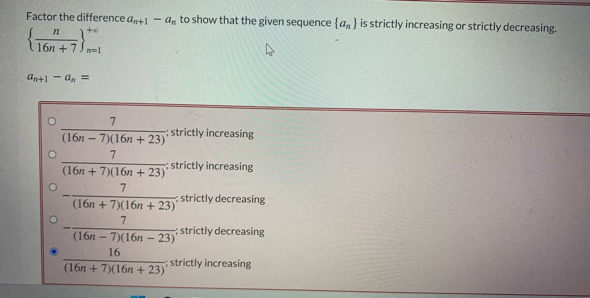 Factor the difference an+1 – a, to show that the given sequence {an} is strictly increasing or strictly decreasing.
16n +7) n=1
an+1 - an =
strictly increasing
(16n – 7)(16n + 23)'
7
strictly increasing
(16n + 7)(16n + 23)
; strictly decreasing
(16n + 7)(16n + 23)'
strictly decreasing
(16n – 7)(16n – 23)'
16
; strictly increasing
(16n + 7)(16n + 23)
