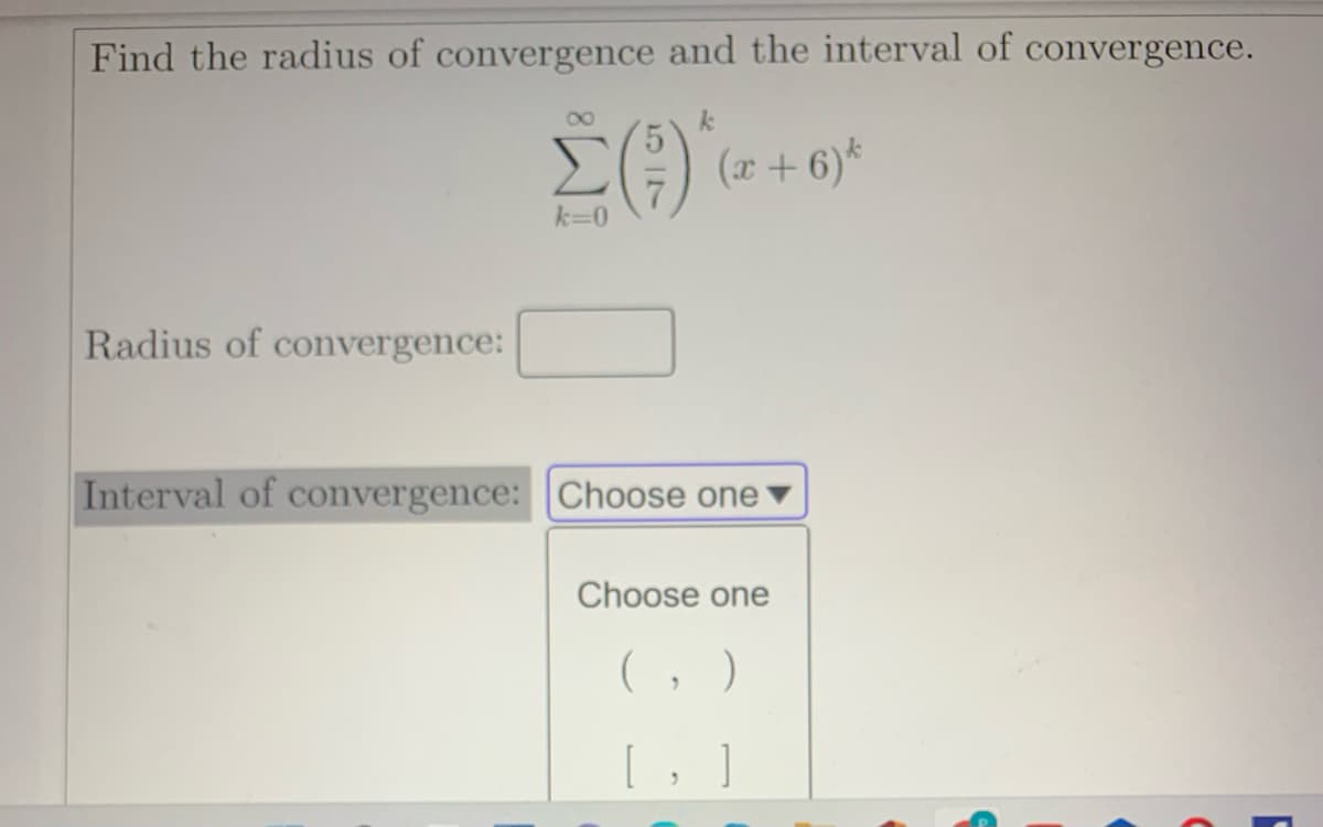 Find the radius of convergence and the interval of convergence.
E) (2 + 6)*
Radius of convergence:
Interval of convergence: Choose one
Choose one
(, )
[, ]
