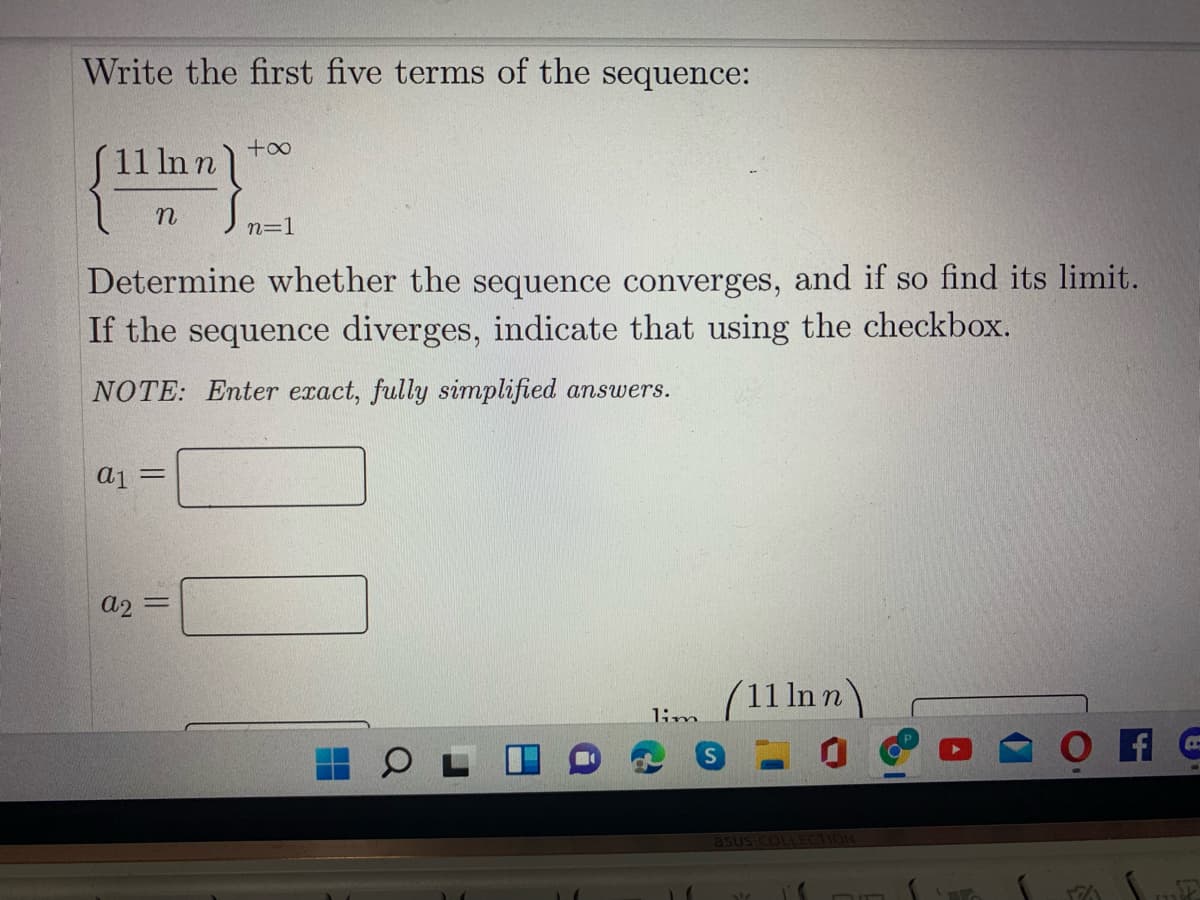 Write the first five terms of the sequence:
(
+o0
S11 In n
n=1
Determine whether the sequence converges, and if so find its limit.
If the sequence diverges, indicate that using the checkbox.
NOTE: Enter exact, fully simplified answers.
aj =
a2
%3D
(11 ln n)
1im
asus coL
