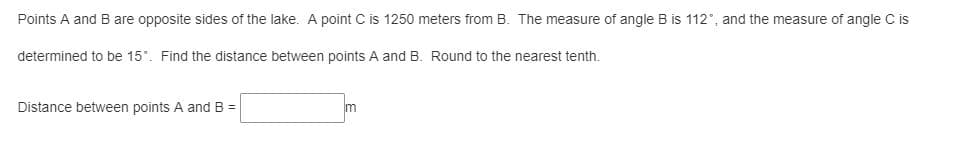 Points A and B are opposite sides of the lake. A point C is 1250 meters from B. The measure of angle B is 112°, and the measure of angle C is
determined to be 15°. Find the distance between points A and B. Round to the nearest tenth.
Distance between points A and B =
m
