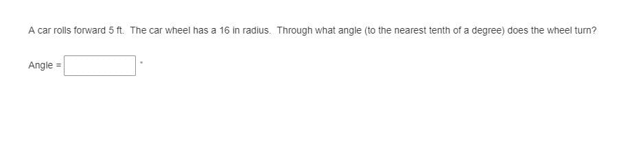 A car rolls forward 5 ft. The car wheel has a 16 in radius. Through what angle (to the nearest tenth of a degree) does the wheel turn?
Angle =
