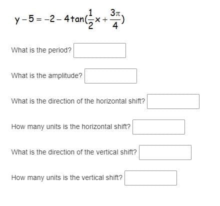 1
3n.
y-5 = -2-4tan(5x+)
What is the period?
What is the amplitude?
What is the direction of the horizontal shift?
How many units is the horizontal shift?
What is the direction of the vertical shift?
How many units is the vertical shift?
