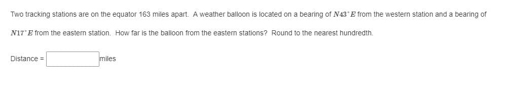 Two tracking stations are on the equator 163 miles apart. A weather balloon is located on a bearing of N43°E from the western station and a bearing of
N17°E from the eastern station. How far is the balloon from the eastern stations? Round to the nearest hundredth.
Distance =
miles
