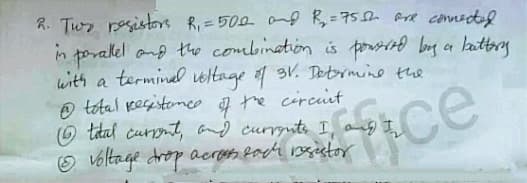 R. Twr resistore R, =500 0d R,=75h are connected
in poralel and the combination is prrind bog a lauttery
with a terminel veltage 3V. Deetrmine the
O tetal pesistemeo f tre circiit
(6 tatal currnt, and currynts I, ang I
Voltage drop acreh lach rosietor
