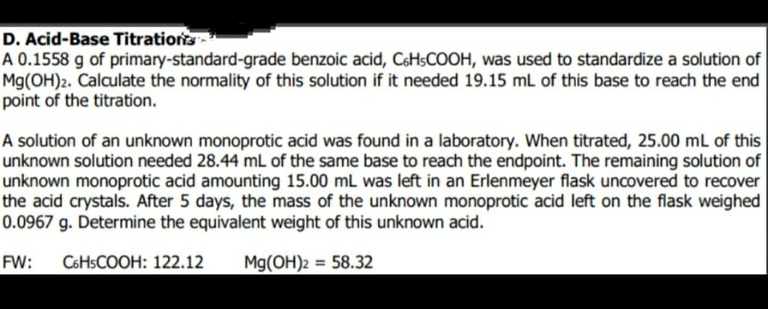 D. Acid-Base Titrations
A 0.1558 g of primary-standard-grade benzoic acid, C6H$COOH, was used to standardize a solution of
Mg(OH)2. Calculate the normality of this solution if it needed 19.15 mL of this base to reach the end
point of the titration.
A solution of an unknown monoprotic acid was found in a laboratory. When titrated, 25.00 mL of this
unknown solution needed 28.44 mL of the same base to reach the endpoint. The remaining solution of
unknown monoprotic acid amounting 15.00 mL was left in an Erlenmeyer flask uncovered to recover
the acid crystals. After 5 days, the mass of the unknown monoprotic acid left on the flask weighed
0.0967 g. Determine the equivalent weight of this unknown acid.
FW:
C6HSCOOH: 122.12
Mg(OH)2 = 58.32
