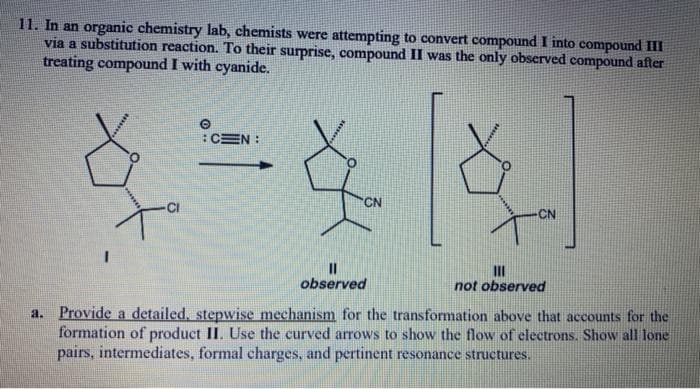 11. In an organic chemistry lab, chemists were attempting to convert compound I into compound II
via a substitution reaction. To their surprise, compound II was the only observed compound after
treating compound I with cyanide.
:CEN :
CN
-CI
CN
II
not observed
observed
Provide a detailed, stepwise mechanism for the transformation above that accounts for the
formation of product II. Use the curved arrows to show the flow of electrons.. Show all lone
pairs, intermediates, formal charges, and pertinent resonance structures.
a.
